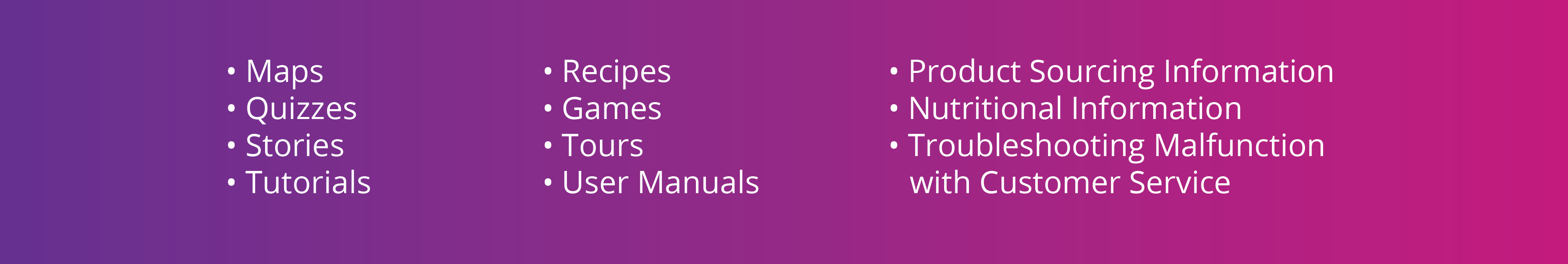 Bullet List of Ideas - Maps, Quizes, Stories, Tutorials, Recipes, Games, Tours, User Manuals, Product Sourcing Information, Nutritional Information, Trouble Shooting or Malfunction with Customer Service